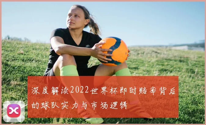 深度解读2022世界杯即时赔率背后的球队实力与市场逻辑