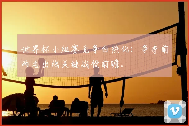 世界杯小组赛竞争白热化：争夺前两名出线关键战役前瞻。