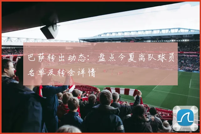 巴萨转出动态:盘点今夏离队球员名单及转会详情