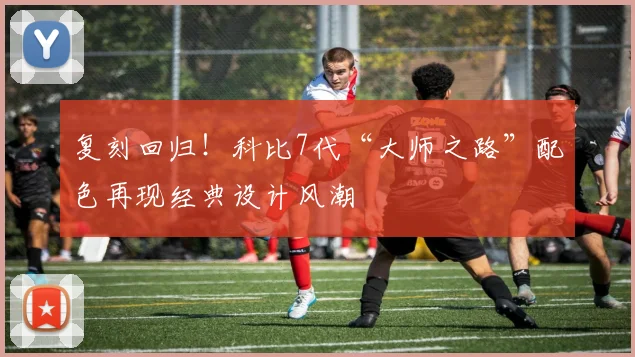 复刻回归！科比7代“大师之路”配色再现经典设计风潮