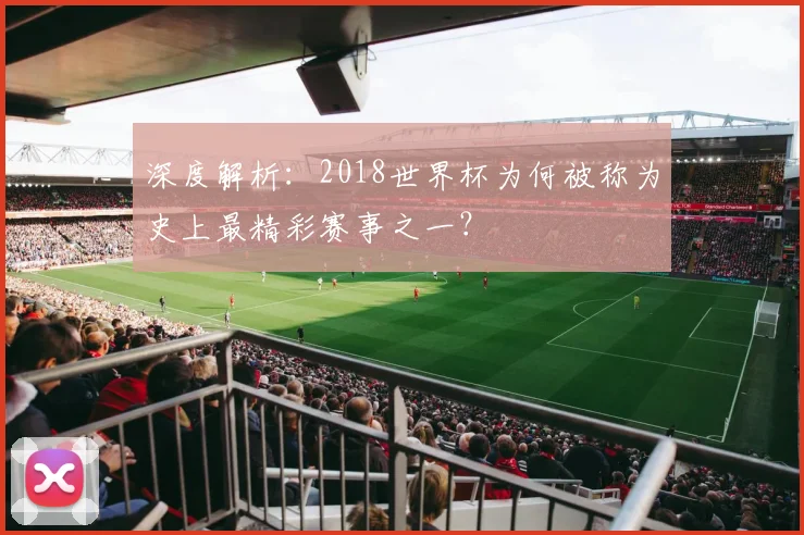 深度解析:2018世界杯为何被称为史上最精彩赛事之一?