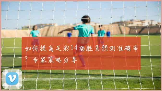 如何提高足彩14场胜负预测准确率?专家策略分享