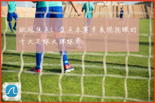 欧冠焦点：盘点本赛季表现抢眼的十大足球大牌球员