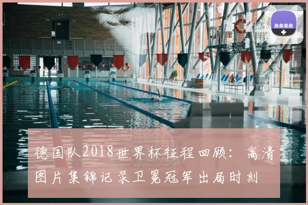 德国队2018世界杯征程回顾：高清图片集锦记录卫冕冠军出局时刻