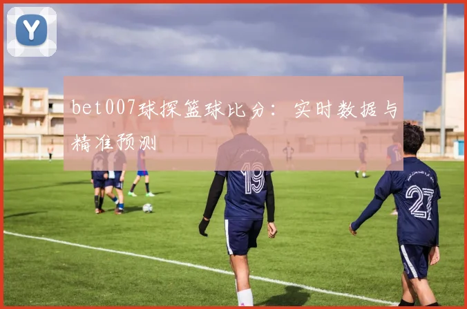 bet007球探篮球比分：实时数据与精准预测