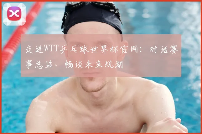 走进WTT乒乓球世界杯官网：对话赛事总监，畅谈未来规划