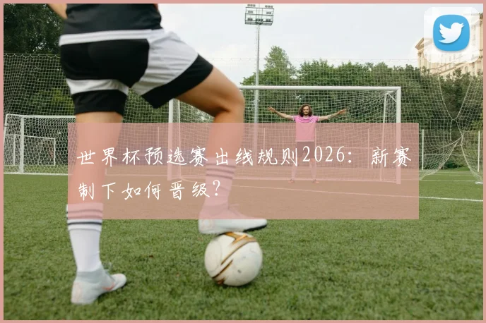 世界杯预选赛出线规则2026：新赛制下如何晋级？