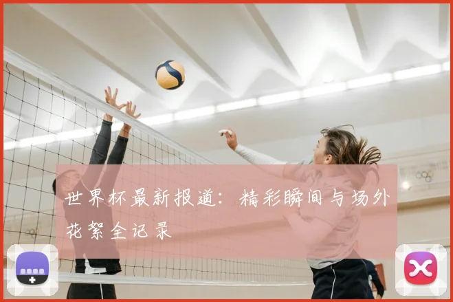世界杯最新报道：精彩瞬间与场外花絮全记录