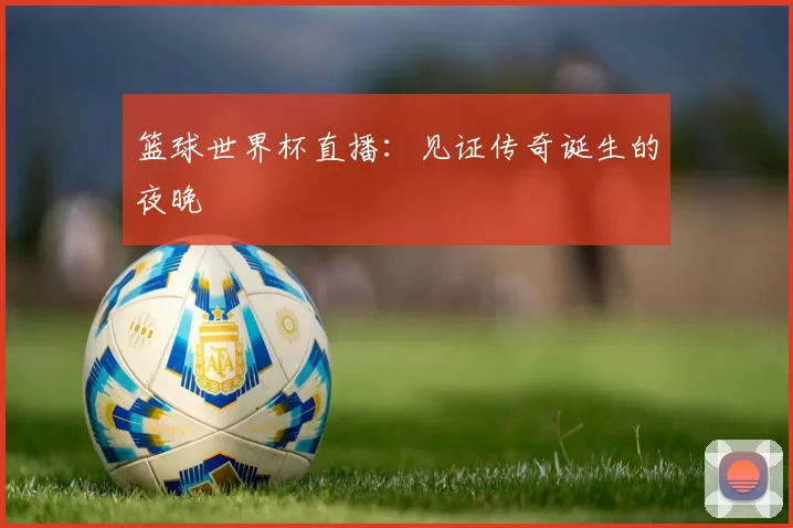 篮球世界杯直播：见证传奇诞生的夜晚