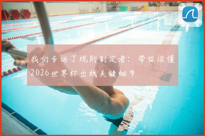 我们专访了规则制定者：带你读懂2026世界杯出线关键细节