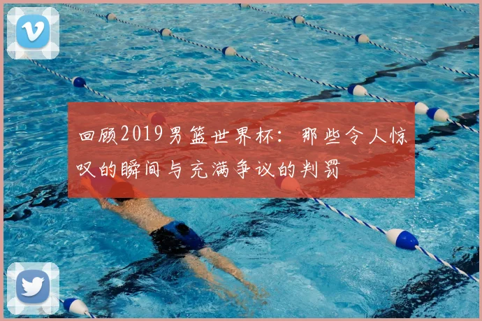 回顾2019男篮世界杯：那些令人惊叹的瞬间与充满争议的判罚