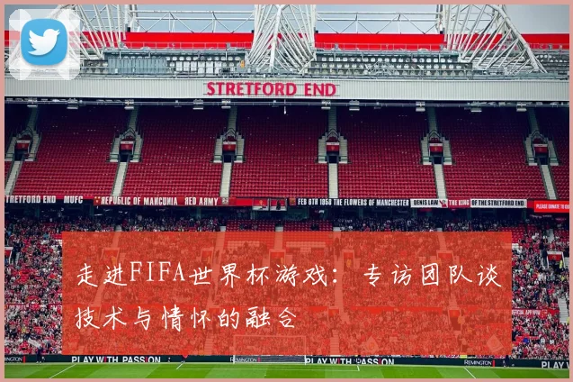 走进FIFA世界杯游戏：专访团队谈技术与情怀的融合