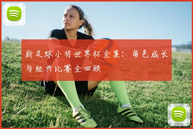 新足球小将世界杯全集：角色成长与经典比赛全回顾