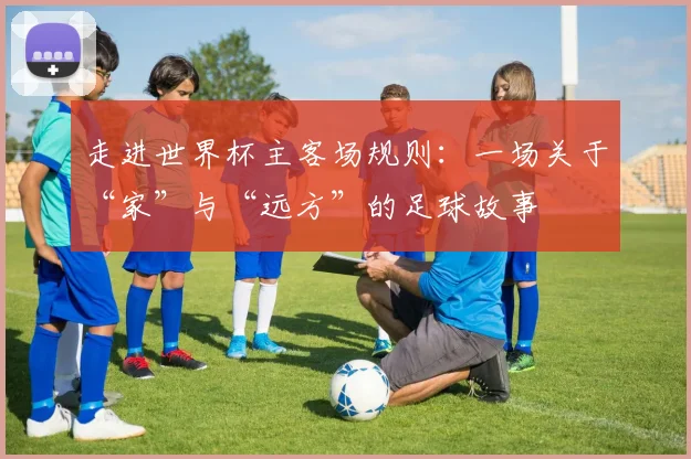 走进世界杯主客场规则：一场关于“家”与“远方”的足球故事
