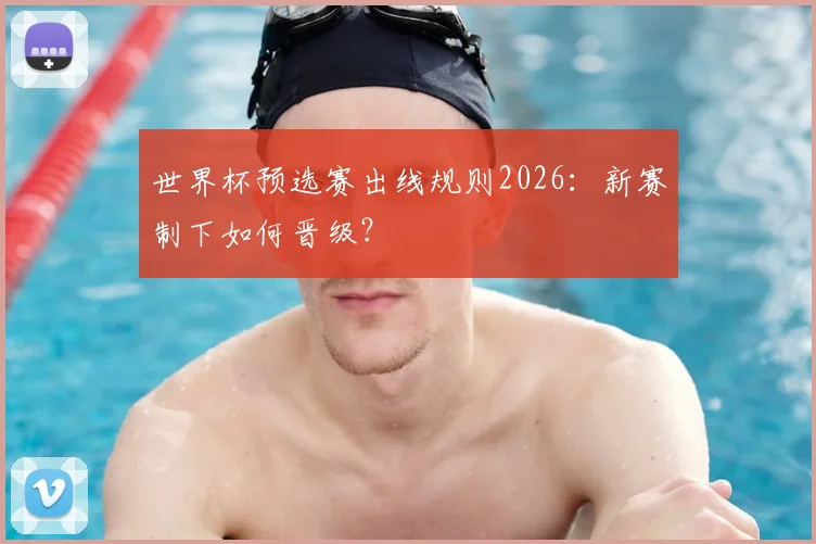 世界杯预选赛出线规则2026：新赛制下如何晋级？