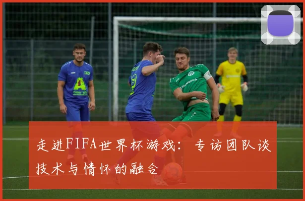 走进FIFA世界杯游戏：专访团队谈技术与情怀的融合