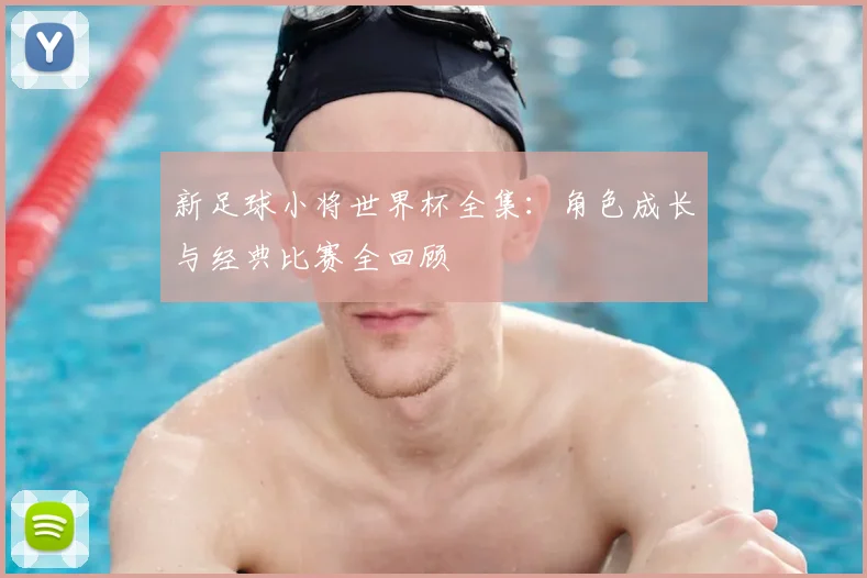 新足球小将世界杯全集：角色成长与经典比赛全回顾