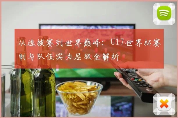 从选拔赛到世界巅峰：U17世界杯赛制与队伍实力层级全解析