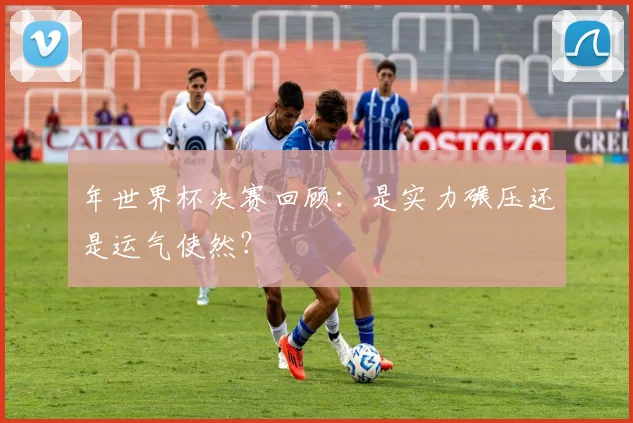年世界杯决赛回顾：是实力碾压还是运气使然？