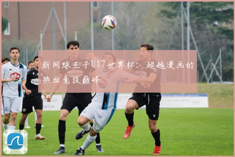 新网球王子U17世界杯：超越漫画的热血竞技巅峰
