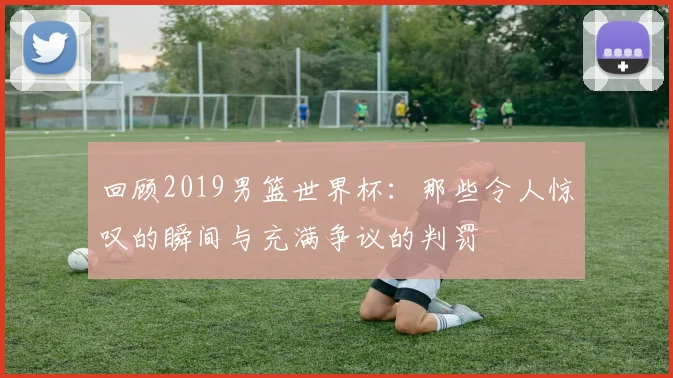 回顾2019男篮世界杯：那些令人惊叹的瞬间与充满争议的判罚