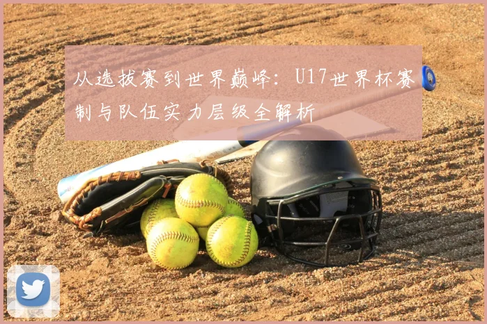 从选拔赛到世界巅峰：U17世界杯赛制与队伍实力层级全解析